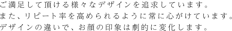 ご満足して頂ける様々なデザインを追求しています。また、リピート率を高められるように常に心がけています。デザインの違いで、お顔の印象は劇的に変化します。